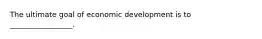 The ultimate goal of economic development is to _________________.