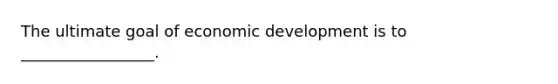 The ultimate goal of economic development is to _________________.