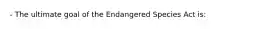 - The ultimate goal of the Endangered Species Act is: