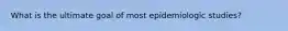 What is the ultimate goal of most epidemiologic studies?