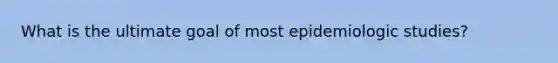 What is the ultimate goal of most epidemiologic studies?