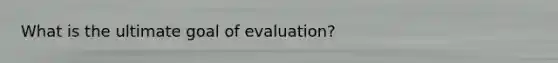 What is the ultimate goal of evaluation?