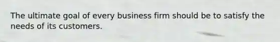 The ultimate goal of every business firm should be to satisfy the needs of its customers.