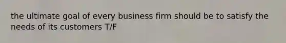 the ultimate goal of every business firm should be to satisfy the needs of its customers T/F