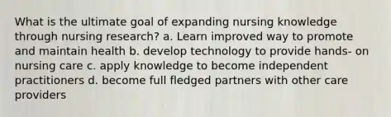 What is the ultimate goal of expanding nursing knowledge through nursing research? a. Learn improved way to promote and maintain health b. develop technology to provide hands- on nursing care c. apply knowledge to become independent practitioners d. become full fledged partners with other care providers