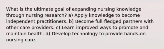 What is the ultimate goal of expanding nursing knowledge through nursing research? a) Apply knowledge to become independent practitioners. b) Become full-fledged partners with other care providers. c) Learn improved ways to promote and maintain health. d) Develop technology to provide hands-on nursing care.