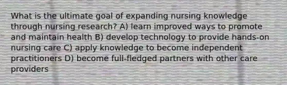 What is the ultimate goal of expanding nursing knowledge through nursing research? A) learn improved ways to promote and maintain health B) develop technology to provide hands-on nursing care C) apply knowledge to become independent practitioners D) become full-fledged partners with other care providers