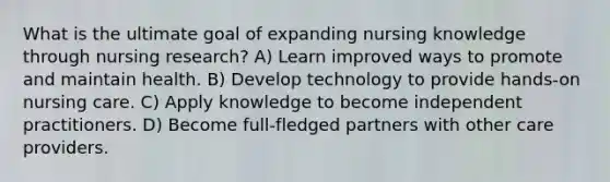 What is the ultimate goal of expanding nursing knowledge through nursing research? A) Learn improved ways to promote and maintain health. B) Develop technology to provide hands-on nursing care. C) Apply knowledge to become independent practitioners. D) Become full-fledged partners with other care providers.