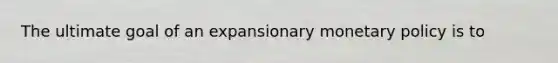 The ultimate goal of an expansionary monetary policy is to