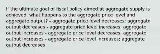 If the ultimate goal of fiscal policy aimed at aggregate supply is achieved, what happens to the aggregate price level and aggregate output? - aggregate price level decreases; aggregate output decreases - aggregate price level increases; aggregate output increases - aggregate price level decreases; aggregate output increases - aggregate price level increases; aggregate output decreases