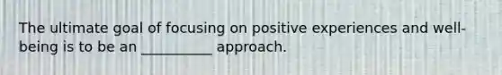 The ultimate goal of focusing on positive experiences and well-being is to be an __________ approach.