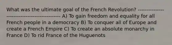 What was the ultimate goal of the French Revolution? ---------------------------------------------- A) To gain freedom and equality for all French people in a democracy B) To conquer all of Europe and create a French Empire C) To create an absolute monarchy in France D) To rid France of the Huguenots