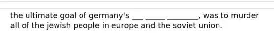 the ultimate goal of germany's ___ _____ ________, was to murder all of the jewish people in europe and the soviet union.