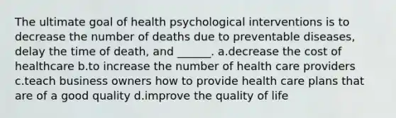 The ultimate goal of health psychological interventions is to decrease the number of deaths due to preventable diseases, delay the time of death, and ______. a.decrease the cost of healthcare b.to increase the number of health care providers c.teach business owners how to provide health care plans that are of a good quality d.improve the quality of life