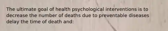 The ultimate goal of health psychological interventions is to decrease the number of deaths due to preventable diseases delay the time of death and: