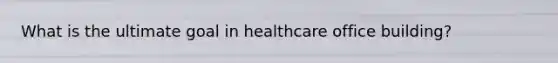 What is the ultimate goal in healthcare office building?