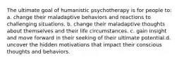 The ultimate goal of humanistic psychotherapy is for people to: a. change their maladaptive behaviors and reactions to challenging situations. b. change their maladaptive thoughts about themselves and their life circumstances. c. gain insight and move forward in their seeking of their ultimate potential.d. uncover the hidden motivations that impact their conscious thoughts and behaviors.