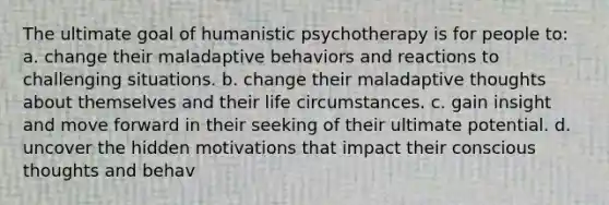 The ultimate goal of humanistic psychotherapy is for people to: a. change their maladaptive behaviors and reactions to challenging situations. b. change their maladaptive thoughts about themselves and their life circumstances. c. gain insight and move forward in their seeking of their ultimate potential. d. uncover the hidden motivations that impact their conscious thoughts and behav