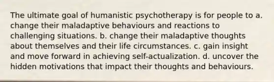 The ultimate goal of humanistic psychotherapy is for people to a. change their maladaptive behaviours and reactions to challenging situations. b. change their maladaptive thoughts about themselves and their life circumstances. c. gain insight and move forward in achieving self-actualization. d. uncover the hidden motivations that impact their thoughts and behaviours.