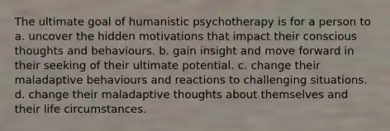 The ultimate goal of humanistic psychotherapy is for a person to a. uncover the hidden motivations that impact their conscious thoughts and behaviours. b. gain insight and move forward in their seeking of their ultimate potential. c. change their maladaptive behaviours and reactions to challenging situations. d. change their maladaptive thoughts about themselves and their life circumstances.