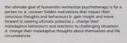 the ultimate goal of humanistic-existential psychotherapy is for a person to: a. uncover hidden motivations that impact their conscious thoughts and behaviours b. gain insight and move forward in seeking ultimate potential c. change their maladaptive behaviours and reactions to challenging situations d. change their maladaptive thoughts about themselves and life circumstances