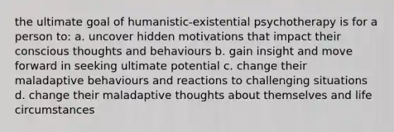 the ultimate goal of humanistic-existential psychotherapy is for a person to: a. uncover hidden motivations that impact their conscious thoughts and behaviours b. gain insight and move forward in seeking ultimate potential c. change their maladaptive behaviours and reactions to challenging situations d. change their maladaptive thoughts about themselves and life circumstances