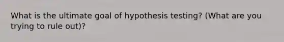 What is the ultimate goal of hypothesis testing? (What are you trying to rule out)?