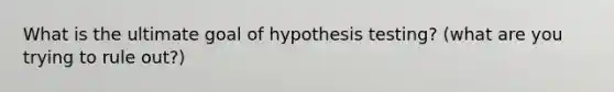 What is the ultimate goal of hypothesis testing? (what are you trying to rule out?)