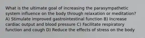 What is the ultimate goal of increasing the parasympathetic system influence on the body through relaxation or meditation? A) Stimulate improved gastrointestinal function B) Increase cardiac output and blood pressure C) Facilitate respiratory function and cough D) Reduce the effects of stress on the body