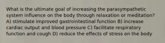 What is the ultimate goal of increasing the parasympathetic system influence on the body through relaxation or meditation? A) stimulate improved gastrointestinal function B) increase cardiac output and blood pressure C) facilitate respiratory function and cough D) reduce the effects of stress on the body