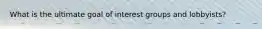 What is the ultimate goal of interest groups and lobbyists?