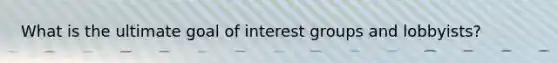 What is the ultimate goal of interest groups and lobbyists?