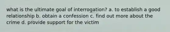 what is the ultimate goal of interrogation? a. to establish a good relationship b. obtain a confession c. find out more about the crime d. provide support for the victim