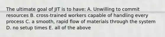 The ultimate goal of JIT is to have: A. Unwilling to commit resources B. cross-trained workers capable of handling every process C. a smooth, rapid flow of materials through the system D. no setup times E. all of the above