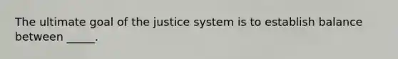 The ultimate goal of the justice system is to establish balance between _____.