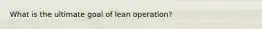 What is the ultimate goal of lean operation?