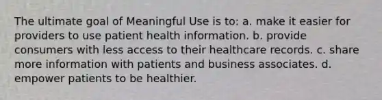 The ultimate goal of Meaningful Use is to: a. make it easier for providers to use patient health information. b. provide consumers with less access to their healthcare records. c. share more information with patients and business associates. d. empower patients to be healthier.