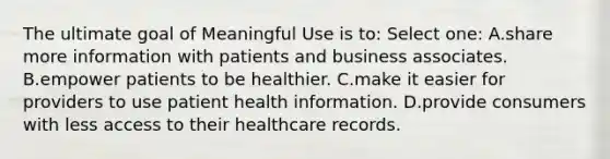 The ultimate goal of Meaningful Use is to: Select one: A.share more information with patients and business associates. B.empower patients to be healthier. C.make it easier for providers to use patient health information. D.provide consumers with less access to their healthcare records.