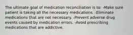 The ultimate goal of medication reconciliation is to: -Make sure patient is taking all the necessary medications. -Eliminate medications that are not necessary. -Prevent adverse drug events caused by medication errors. ﻿-Avoid prescribing medications that are addictive.