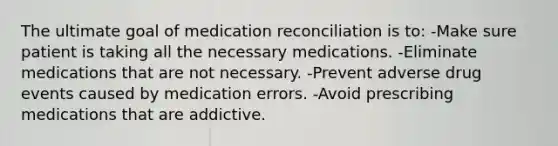 The ultimate goal of medication reconciliation is to: -Make sure patient is taking all the necessary medications. -Eliminate medications that are not necessary. -Prevent adverse drug events caused by medication errors. ﻿-Avoid prescribing medications that are addictive.