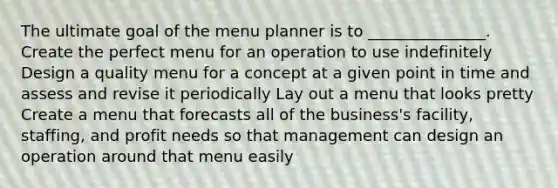 The ultimate goal of the menu planner is to _______________. Create the perfect menu for an operation to use indefinitely Design a quality menu for a concept at a given point in time and assess and revise it periodically Lay out a menu that looks pretty Create a menu that forecasts all of the business's facility, staffing, and profit needs so that management can design an operation around that menu easily