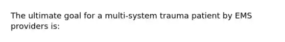 The ultimate goal for a multi-system trauma patient by EMS providers​ is: