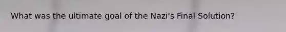 What was the ultimate goal of the Nazi's Final Solution?