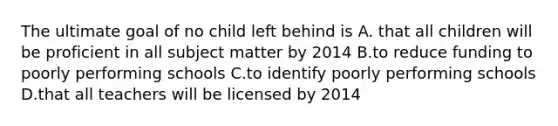 The ultimate goal of no child left behind is A. that all children will be proficient in all subject matter by 2014 B.to reduce funding to poorly performing schools C.to identify poorly performing schools D.that all teachers will be licensed by 2014