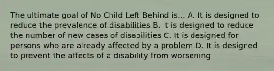 The ultimate goal of No Child Left Behind is... A. It is designed to reduce the prevalence of disabilities B. It is designed to reduce the number of new cases of disabilities C. It is designed for persons who are already affected by a problem D. It is designed to prevent the affects of a disability from worsening