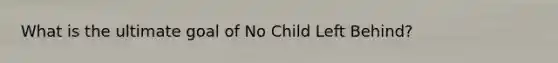 What is the ultimate goal of No Child Left Behind?