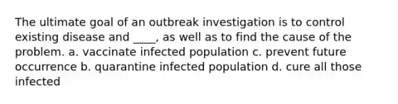 The ultimate goal of an outbreak investigation is to control existing disease and ____, as well as to find the cause of the problem. a. vaccinate infected population c. prevent future occurrence b. quarantine infected population d. cure all those infected