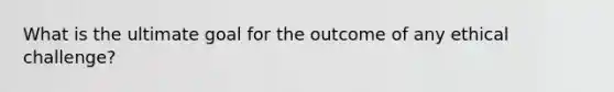 What is the ultimate goal for the outcome of any ethical challenge?