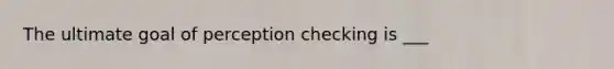 The ultimate goal of perception checking is ___