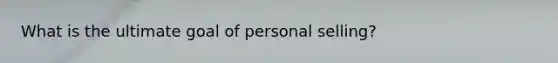 What is the ultimate goal of personal selling?